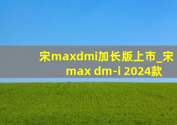 宋maxdmi加长版上市_宋max dm-i 2024款